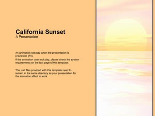 California Sunset A Presentation An animation will play when the presentation is previewed (F5). If the animation does not play, please check the system requirements on the last page of this template. The .swf files provided with this template need to remain in the same directory as your presentation for the animation effect to work. 