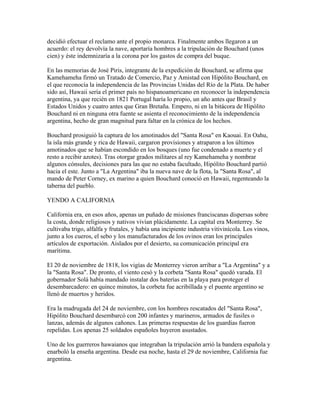 decidió efectuar el reclamo ante el propio monarca. Finalmente ambos llegaron a un
acuerdo: el rey devolvía la nave, aportaría hombres a la tripulación de Bouchard (unos
cien) y éste indemnizaría a la corona por los gastos de compra del buque.

En las memorias de José Piris, integrante de la expedición de Bouchard, se afirma que
Kamehameha firmó un Tratado de Comercio, Paz y Amistad con Hipólito Bouchard, en
el que reconocía la independencia de las Provincias Unidas del Río de la Plata. De haber
sido así, Hawaii sería el primer país no hispanoamericano en reconocer la independencia
argentina, ya que recién en 1821 Portugal haría lo propio, un año antes que Brasil y
Estados Unidos y cuatro antes que Gran Bretaña. Empero, ni en la bitácora de Hipólito
Bouchard ni en ninguna otra fuente se asienta el reconocimiento de la independencia
argentina, hecho de gran magnitud para faltar en la crónica de los hechos.

Bouchard prosiguió la captura de los amotinados del "Santa Rosa" en Kaouai. En Oahu,
la isla más grande y rica de Hawaii, cargaron provisiones y atraparon a los últimos
amotinados que se habían escondido en los bosques (uno fue condenado a muerte y el
resto a recibir azotes). Tras otorgar grados militares al rey Kamehameha y nombrar
algunos cónsules, decisiones para las que no estaba facultado, Hipólito Bouchard partió
hacia el este. Junto a "La Argentina" iba la nueva nave de la flota, la "Santa Rosa", al
mando de Peter Corney, ex marino a quien Bouchard conoció en Hawaii, regenteando la
taberna del pueblo.

YENDO A CALIFORNIA

California era, en esos años, apenas un puñado de misiones franciscanas dispersas sobre
la costa, donde religiosos y nativos vivían plácidamente. La capital era Monterrey. Se
cultivaba trigo, alfalfa y frutales, y había una incipiente industria vitivinícola. Los vinos,
junto a los cueros, el sebo y los manufacturados de los ovinos eran los principales
artículos de exportación. Aislados por el desierto, su comunicación principal era
marítima.

El 20 de noviembre de 1818, los vigías de Monterrey vieron arribar a "La Argentina" y a
la "Santa Rosa". De pronto, el viento cesó y la corbeta "Santa Rosa" quedó varada. El
gobernador Solá había mandado instalar dos baterías en la playa para proteger el
desembarcadero: en quince minutos, la corbeta fue acribillada y el puente argentino se
llenó de muertos y heridos.

Era la madrugada del 24 de noviembre, con los hombres rescatados del "Santa Rosa",
Hipólito Bouchard desembarcó con 200 infantes y marineros, armados de fusiles o
lanzas, además de algunos cañones. Las primeras respuestas de los guardias fueron
repelidas. Los apenas 25 soldados españoles huyeron asustados.

Uno de los guerreros hawaianos que integraban la tripulación arrió la bandera española y
enarboló la enseña argentina. Desde esa noche, hasta el 29 de noviembre, California fue
argentina.
 