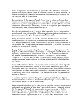 Como era esperada la presencia corsaria, el gobernador había ordenado la evacuación
preventiva de mujeres y niños, además de los archivos y dinero de la Real Hacienda. Los
esperados refuerzos de San Francisco y San José no intentaron recuperar la ciudad, sino
que esperaron la ida de los argentinos.

Las tripulaciones de "La Argentina" y de la "Santa Rosa" se dedicaron al saqueo. Los
marinos hawaianos tenían predilección por... los vestidos de las mujeres que encontraron
en las casas. El ganado que no podía llevarse, se mataba. Se incendió el fuerte, el cuartel
de artilleros, la residencia del gobernador y las casas de los españoles, pero se respetaron
tanto los templos como las propiedades de los criollos.

Poco después atacaron el rancho El Refugio, la hacienda de los Ortega, contrabandistas
conocidos de la zona, quienes habían colaborado con las autoridades coloniales contra los
patriotas mexicanos. Se repitió el saqueo como en Monterrey (3).

Luego, los corsarios atacaron San Juan de Capistrano. Bouchard solicitó provisiones a
cambio de no hostilizar la población, recibiendo como respuesta una bravuconada del
prior. Una partida saqueó la misión, bien nutrida de licores, pero sin dinero ni tesoros, los
que ya habían sido evacuados. El retorno de estos hombres a "La Argentina" fue un tanto
errático, por su grado de ebriedad (4).

La pequeña flota corsaria pasó de largo frente a San Diego y se refugió, para reparar los
buques, en la bahía Vizcaíno (hoy Key Biscayne, de siempre grato recuerdo para el tenis
argentino). Permanecieron en ese lugar hasta enero de 1819, cuando partieron hacia el
sur, a rondar los puertos de San Blas y Acapulco. Ya en América Central, atacaron
Sonsonete, en El Salvador, y el 2 de abril, el Realejo, en Nicaragua, uno de los centros
más importantes del comercio y la marina colonial española, amén de principal astillero
del Pacífico.

Bouchard decidió atacar el puerto con dos lanchas armadas de cañones y botes tripulados
por medio centenar de hombres. Entraron en el canal antes del amanecer, pero fueron
descubiertos por el vigía al salir el sol. Pronto todas las fuerzas enemigas estuvieron listas
para su llegada, formando una doble hilera de defensa, compuesta por un bergantín, un
pequeño lugre y una goleta. Sin embargo, y con sus magros recursos, los corsarios igual
capturaron el puerto.

A la mañana siguiente, quemaron el bergantín y la goleta, insatisfechos por el pobre
rescate ofrecido por sus dueños, e incorporaron el pequeño lugre y la nave "María Sofía"
(anclada en el puerto) a la flota de Buenos Aires.

La aventura de Hipólito Bouchard en el Pacífico Norte terminó tras el enfrentamiento con
un bergantín que cañoneó a la "Santa Rosa", sembrando de muertos y heridos la cubierta.
Sin "La Argentina" (dedicada a la tarea de vigilar las presas capturadas en Realejo)
Bouchard se disponía a un duro ataque enemigo cuando, sorpresivamente, a poco de
entrar en batalla, la nave agresora arrió la bandera hispana y alzó la chilena. Era una
embarcación corsaria, capitaneada por un tal Coll, que se había enfrentado a la "Santa
 