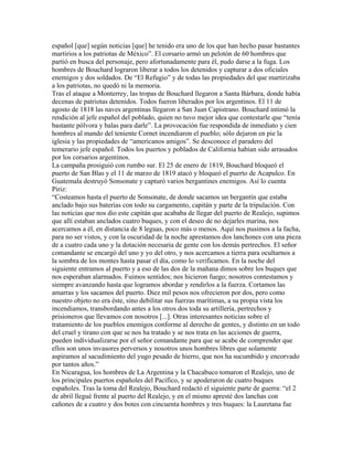 español [que] según noticias [que] he tenido era uno de los que han hecho pasar bastantes
martirios a los patriotas de México”. El corsario armó un pelotón de 60 hombres que
partió en busca del personaje, pero afortunadamente para él, pudo darse a la fuga. Los
hombres de Bouchard lograron liberar a todos los detenidos y capturar a dos oficiales
enemigos y dos soldados. De “El Refugio” y de todas las propiedades del que martirizaba
a los patriotas, no quedó ni la memoria.
Tras el ataque a Monterrey, las tropas de Bouchard llegaron a Santa Bárbara, donde había
decenas de patriotas detenidos. Todos fueron liberados por los argentinos. El 11 de
agosto de 1818 las naves argentinas llegaron a San Juan Capistrano. Bouchard intimó la
rendición al jefe español del poblado, quien no tuvo mejor idea que contestarle que “tenía
bastante pólvora y balas para darle”. La provocación fue respondida de inmediato y cien
hombres al mando del teniente Cornet incendiaron el pueblo; sólo dejaron en pie la
iglesia y las propiedades de “americanos amigos”. Se desconoce el paradero del
temerario jefe español. Todos los puertos y poblados de California habían sido arrasados
por los corsarios argentinos.
La campaña prosiguió con rumbo sur. El 25 de enero de 1819, Bouchard bloqueó el
puerto de San Blas y el 11 de marzo de 1819 atacó y bloqueó el puerto de Acapulco. En
Guatemala destruyó Sonsonate y capturó varios bergantines enemigos. Así lo cuenta
Piriz:
“Costeamos hasta el puerto de Sonsonate, de donde sacamos un bergantín que estaba
anclado bajo sus baterías con todo su cargamento, capitán y parte de la tripulación. Con
las noticias que nos dio este capitán que acababa de llegar del puerto de Realejo, supimos
que allí estaban anclados cuatro buques, y con el deseo de no dejarles marina, nos
acercamos a él, en distancia de 8 leguas, poco más o menos. Aquí nos pusimos a la facha,
para no ser vistos, y con la oscuridad de la noche aprestamos dos lanchones con una pieza
de a cuatro cada uno y la dotación necesaria de gente con los demás pertrechos. El señor
comandante se encargó del uno y yo del otro, y nos acercamos a tierra para ocultarnos a
la sombra de los montes hasta pasar el día, como lo verificamos. En la noche del
siguiente entramos al puerto y a eso de las dos de la mañana dimos sobre los buques que
nos esperaban alarmados. Fuimos sentidos; nos hicieron fuego; nosotros contestamos y
siempre avanzando hasta que logramos abordar y rendirlos a la fuerza. Cortamos las
amarras y los sacamos del puerto. Diez mil pesos nos ofrecieron por dos, pero como
nuestro objeto no era éste, sino debilitar sus fuerzas marítimas, a su propia vista los
incendiamos, transbordando antes a los otros dos toda su artillería, pertrechos y
prisioneros que llevamos con nosotros [...]. Otras interesantes noticias sobre el
tratamiento de los pueblos enemigos conforme al derecho de gentes, y distinto en un todo
del cruel y tirano con que se nos ha tratado y se nos trata en las acciones de guerra,
pueden individualizarse por el señor comandante para que se acabe de comprender que
ellos son unos invasores perversos y nosotros unos hombres libres que solamente
aspiramos al sacudimiento del yugo pesado de hierro, que nos ha sucumbido y encorvado
por tantos años.”
En Nicaragua, los hombres de La Argentina y la Chacabuco tomaron el Realejo, uno de
los principales puertos españoles del Pacífico, y se apoderaron de cuatro buques
españoles. Tras la toma del Realejo, Bouchard redactó el siguiente parte de guerra: “el 2
de abril llegué frente al puerto del Realejo, y en el mismo apresté dos lanchas con
cañones de a cuatro y dos botes con cincuenta hombres y tres buques: la Lauretana fue
 