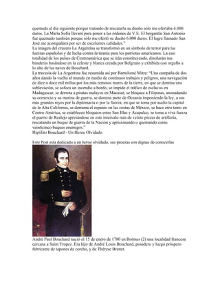 quemada al día siguiente porque tratando de rescatarla su dueño sólo me ofertaba 4.000
duros. La María Sofía llevaré para poner a las órdenes de V.E. El bergantín San Antonio
fue quemado también porque sólo me ofertó su dueño 6.000 duros. El lugre llamado San
José me acompañará por ser de excelentes calidades.”
La imagen del crucero La Argentina se transformó en un símbolo de terror para las
fuerzas españolas y de lucha contra la tiranía para los patriotas americanos. La casi
totalidad de los países de Centroamérica que se irán constituyendo, diseñarán sus
banderas basándose en la celeste y blanca creada por Belgrano y exhibida con orgullo a
lo alto de las naves de Bouchard.
La travesía de La Argentina fue resumida así por Bartolomé Mitre: “Una campaña de dos
años dando la vuelta al mundo en medio de continuos trabajos y peligros, una navegación
de diez o doce mil millas por los más remotos mares de la tierra, en que se domina una
sublevación, se sofoca un incendio a bordo, se impide el tráfico de esclavos en
Madagascar, se derrota a piratas malayos en Macasar, se bloquea a Filipinas, anonadando
su comercio y su marina de guerra, se domina parte de Oceanía imponiendo la ley, a sus
más grandes reyes por la diplomacia o por la fuerza; en que se toma por asalto la capital
de la Alta California, se derrama el espanto en las costas de México, se hace otro tanto en
Centro América, se establecen bloqueos entre San Blas y Acapulco, se toma a viva fuerza
el puerto de Realejo apresándose en este intervalo más de veinte piezas de artillería,
rescatando un buque de guerra de la Nación y aprisionando o quemando como
veinticinco buques enemigos.”
Hipólito Bouchard - Un Heroe Olvidado

Este Post esta dedicado a un heroe olvidado, sus proezas son dignas de conocerlas




André Paul Bouchard nació el 15 de enero de 1780 en Bormes (2) una localidad francesa
cercana a Saint Tropez. Era hijo de André Louis Bouchard, posadero y luego próspero
fabricante de tapones de corcho, y de Thérese Brunet.
 