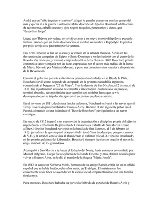André era un "niño inquieto y travieso", al que le gustaba conversar con las gentes del
mar y quería ir a la guerra. Bartolomé Mitre describe al Hipólito Bouchard adulto como
de tez morena, cabello oscuro y ojos negros rasgados, penetrantes y duros, que
"despedían fuego".

Luego que Thérese enviudara, se volvió a casar y su nuevo esposo dilapidó su pequeña
fortuna. André (que en fecha desconocida se cambió su nombre a Hippolyte, Hipólito)
por poco arroja a su padrastro por la ventana.

Era 1798 Hipólito se fue de su casa y se enroló en la armada francesa. Sirvió en las
desventuradas campañas de Egipto y Santo Domingo y se desilusionó con el curso de la
Revolución Francesa, y terminó emigrando al Río de la Plata en 1809. Bouchard pronto
comenzó a sentir simpatía por las ideas expresadas por el sector más radical de la Junta
de Mayo, liderado por Mariano Moreno, y puso sus conocimientos navales a disposición
de la Revolución.

Cuando el gobierno patriota enfrentó las primeras hostilidades en el Río de la Plata,
Bouchard sirvió como segundo de Azopardo en la primera escuadrilla argentina,
comandando el bergantín "25 de Mayo". Tras la derrota de San Nicolás, el 2 de marzo de
1811, fue injustamente acusado de cobardía e irresolución. Sustanciado un proceso,
terminó absuelto, reconociéndose que cumplió con su deber hasta que se vio
desamparado por su tripulación, que entró en pánico en pleno combate.

En el invierno de 1811, desde una lancha cañonera, Bouchard enfrentó a las naves que el
virrey Elío envío para bombardear Buenos Aires. Durante el año siguiente peleó en el
Paraná, al mando de una balandra (el "Bote de Bouchard" persiguiendo a las naves
enemigas.

En marzo de 1812 ingresó a un cuerpo con la organización y disciplina propia del ejército
napoleónico: el flamante Regimiento de Granaderos a Caballo de San Martín. Como
alférez, Hipólito Bouchard participó en la batalla de San Lorenzo, el 3 de febrero de
1813, jornada en la que no pasó desapercibido: tomó "una bandera que pongo en manos
de V.E. y la arrancó con la vida al abanderado el valiente oficial D. Hipólito Bouchard",
en las propias palabras del Libertador. Bouchard siempre luciría con orgullo el aro en la
oreja, símbolo de los granaderos.

Acompañó a San Martín a reforzar el Ejército del Norte, hasta entonces comandado por
Manuel Belgrano. Luego fue al ejército de la Banda Oriental y, tras obtener licencia para
volver a Buenos Aires, se le dio el mando de la fragata "María Josefa".

En 1813 se casó con Norberta Merlo, hermana de su amigo Ramón e hija de un ex oficial
español que se había batido, ocho años antes, en Trafalgar. El matrimonio fue
conveniente a los fines de ascender en la escala social, emparentándose con una familia
rioplatense.

Para entonces, Bouchard hablaba un particular híbrido de español de Buenos Aires y
 