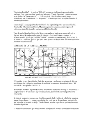 "Santísima Trinidad" y la corbeta "Halcón" hostigaron las líneas de comunicación
realistas. Entre otras hazañas, hundieron la fragata "Fuente Hermosa" y capturaron una
nave similar, la "Consecuencia", el 28 de enero de 1816. Ese barco sería luego
rebautizado con el nombre de "La Argentina", el buque que daría la vuelta al mundo al
mando de Bouchard.

En un ataque a Guayaquil, Guillermo Brown fue capturado por las fuerzas españolas.
Bouchard y el hermano de Brown, Miguel, negociaron un canje para recuperar al
prisionero, a cambio de ceder gran parte del botín obtenido.

Poco después, Bouchard informó a Brown que su barco hacia agua y que volvería a
Buenos Aires. Negociaron el reparto de bienes; a Bouchard le tocó en suerte la
"Consecuencia", por la que cedió la "Halcón", y mantuvo otra nave muy deteriorada, la
"Carmen" o "Andaluz", para la que tenía otros planes: se la dejó a los oficiales que habían
intentado insubordinarse ...

COMIENZO DE LA VUELTA AL MUNDO




"El capitán, a cuya dirección iba fiada 'La Argentina' y su fortuna, reunía en sí, física y
moralmente, las cualidades y defectos de un héroe aventurero". Bartolomé Mitre, "El
crucero de La Argentina. 1817-1818"

A mediados de 1816, Hipólito Bouchard desembarcó en Buenos Aires y se encomendó a
los preparativos de una nueva expedición corsaria, patrocinada otra vez por Vicente
Echevarría.

Se hizo de los pocos recursos que el gobierno podía darle (sables de caballería, para una
operación en el mar...) y preparo su tripulación, en la que se destacaba un joven criollo
que participó en su anterior viaje, Tomás Espora, a quien esperaba un glorioso futuro en
la marina argentina.

El primer inconveniente que debió afrontar la expedición ocurrió cuando todavía no había
 