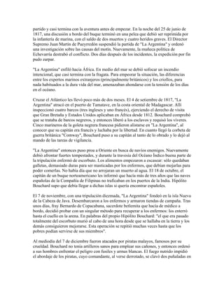 partido y casi termina con la aventura antes de empezar. En la noche del 25 de junio de
1817, una discusión a bordo del buque terminó en una pelea que debió ser reprimida por
la infantería de marina, con el saldo de dos muertos y cuatro heridos graves. El Director
Supremo Juan Martín de Pueyrredón suspendió la partida de "La Argentina" y ordenó
una investigación sobre las causas del motín. Nuevamente, la muñeca política de
Echevarría destrabó el conflicto. Dos días después de los incidentes, la expedición por fin
pudo zarpar.

"La Argentina" enfiló hacia África. En medio del mar se debió sofocar un incendio
intencional, que casi termina con la fragata. Para empeorar la situación, las diferencias
entre los expertos marinos extranjeros (principalmente británicos) y los criollos, para
nada habituados a la dura vida del mar, amenazaban ahondarse con la tensión de los días
en el océano.

Cruzar el Atlántico les llevó poco más de dos meses. El 4 de setiembre de 1817, "La
Argentina" atracó en el puerto de Tamatave, en la costa oriental de Madagascar. Allí
inspeccionó cuatro barcos (tres ingleses y uno francés), ejerciendo el derecho de visita
que Gran Bretaña y Estados Unidos aplicaban en África desde 1812. Bouchard comprobó
que se trataba de barcos negreros, y entonces liberó a los esclavos y requisó los víveres.
Cinco marineros de la goleta negrera francesa pidieron alistarse en "La Argentina", al
conocer que su capitán era francés y luchaba por la libertad. En cuanto llegó la corbeta de
guerra británica "Comway", Bouchard puso a su capitán al tanto de lo obrado y lo dejó al
mando de las tareas de vigilancia.

"La Argentina" entonces puso proa a Oriente en busca de navíos enemigos. Nuevamente
debió afrontar fuertes tempestades, y durante la travesía del Océano Índico buena parte de
la tripulación enfermó de escorbuto. Los alimentos empezaron a escasear: sólo quedaban
galletas, demasiado duras para ser masticadas por los enfermos, que debían mojarlas para
poder comerlas. No había día que no arrojaran un muerto al agua. El 18 de octubre, el
capitán de un buque norteamericano les informó que hacía más de tres años que las naves
españolas de la Compañía de Filipinas no traficaban en los puertos de la India. Hipólito
Bouchard supo que debía llegar a dichas islas si quería encontrar españoles.

El 7 de noviembre, con una tripulación diezmada, "La Argentina" fondeó en la isla Nueva
de la Cabeza de Java. Desembarcaron a los enfermos y armaron tiendas de campaña. Tras
unos días, fray Bernardo de Copacabana, sacerdote betlemita que hacía de médico a
bordo, decidió probar con un singular método para recuperar a los enfermos: los enterró
hasta el cuello en la arena. En palabras del propio Hipólito Bouchard: "el que era pasado
totalmente del escorbuto murió al cabo de una hora desde que se hallaba en la tierra y los
demás consiguieron mejorarse. Esta operación se repitió muchas veces hasta que los
pobres podían servirse de sus miembros".

Al mediodía del 7 de diciembre fueron atacados por piratas malayos, famosos por su
crueldad. Bouchard no tenía artilleros sanos para emplear sus cañones, y entonces ordenó
a sus hombres enfrentar el peligro con fusiles y armas blancas. El fuego nutrido impidió
el abordaje de los piratas, cuyo comandante, al verse derrotado, se clavó dos puñaladas en
 