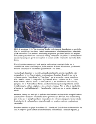 El 18 de agosto de 1818, "La Argentina" fondeó en la bahía de Kealakehua, en una de las
islas del archipiélago hawaiano. Hawaii era entonces un reino independiente, gobernado
por Kamehameha I, un monarca benévolo y progresista, que había armado una pequeña
flota con la que comunicaba las islas del reino y comerciaba con China. Se había rodeado
de asesores europeos, que lo aconsejaban en su trato con las potenciales imperiales de la
época.

Hawaii también era una especie de paraíso mahometano: se caracterizaba por la
desinhibición sexual de sus mujeres, bellas morenas de senos descubiertos, que siempre
hicieron las delicias de los marinos que arribaron a sus tierras...

Apenas llegó, Bouchard se encontró, atracada en el puerto, una nave que había sido
comprada por el rey. Tras prudentes averiguaciones, Bouchard descubrió que era la
corbeta argentina "Santa Rosa", o "Chacabuco", que se aprestaba a partir, también en
afán corsario, cuando "La Argentina" dejó Buenos Aires. La tripulación de la "Santa
Rosa" se había rebelado frente a la costa de Chile y, tras desembarcar a sus oficiales,
peregrinó por el Pacífico hasta Hawaii. Los hombres se dispersaron por la isla, habían
tomado mujer y estaban adaptados a las costumbres locales. Ante la falta de tripulación,
el capitán le vendió el buque al rey Kamehameha y partió sin que se supiera más de su
suerte.

Entonces, una ley del mar, que se aplicaba estrictamente, establecía que cualquier capitán
que encontrase marineros amotinados debía ejecutarlos sin dilación, para escarmiento y
para evitar que el ejemplo cundiese. En esa época los oficiales eran pocos; la mayoría de
la tripulación de cualquier barco estaba formada por levados, esclavos, condenados y
capturados.

Bouchard apresó a un grupo de hombres del "Santa Rosa" que estaban escapándose de las
islas. Comprobó que la corbeta estaba totalmente desmantelada, varada en el puerto, y
 