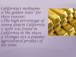 California's nickname
is"the golden state“ for
these reasons:
1.The high percentage of
sunny daysin California.
2. Gold was found in
California in the 1840s.
3. Oranges are a popular
agricultural product of
the state.