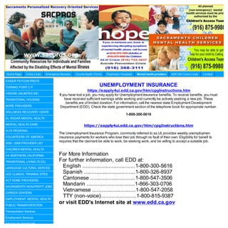 Home Page      Crisis Lines   Emergency Services   County Health Clinics   Psychiatric Hospitals   Mental health providers   AOD 24H Crisis Lines   Contact

KAISER PSYCHIATRISTS

TURNING POINT C.P.
                                                                      UNEMPLOYMENT INSURANCE
                                                            https://eapply4ui.edd.ca.gov/htm/cpgInstructions.htm
VISIONS UNLIMITED INC.
                                        If you have lost a job, you may apply for Unemployment Insurance benefits. To receive benefits, you must
TRANSITIONAL HOUSING                        have received sufficient earnings while working and currently be actively seeking a new job. These
                                             benefits are of limited duration. For information, call the nearest state Employment Development
MORE PROVIDERS                           Department (EDD). Check the state government section of the telephone book for appropriate number.
WELLNESS RECOVERY CENTE
                                                                                           1-800-300-5616
EL HOGAR MENTAL HEALTH

MENTAL HEALTH CARE                                       https://eapply4ui.edd.ca.gov/htm/cpgInstructions.htm
ALTA REGIONAL
                                       The Unemployment Insurance Program, commonly referred to as UI, provides weekly unemploymen
VOLUNTEERS OF AMERICA                  insurance payments for workers who lose their job through no fault of their own. Eligibility for benefi ts
                                       requires that the claimant be able to work, be seeking work, and be willing to accept a suitable job.
2008 - 2009 PROVIDER LIST

CHILDREN MENTAL HEALTH

VA NORTHERN CALIFORNIA                 For More Information
TRANSITIONAL LIVING (TLCS)             For further information, call EDD at:
LANGUAGE CULTURAL SERVICE               English ..................................1-800-300-5616
UCD CLINICAL TRAINING SITES
                                        Spanish .................................1-800-326-8937
ACT HOME PROVIDERS
                                        Cantonese .............................1-800-547-3506
SACRAMENTO NON-PROFIT JOBS
                                        Mandarin ...............................1-866-303-0706
CAREER CENTERS
                                        Vietnamese ............................1-800-547-2058
EMPLOYMENT: MENTAL HEALTH
                                        TTY (non-voice).......................1-800-815-9387
PUBLIC TRANSPORTATION
                                       or visit EDD's Internet site at www.edd.ca.gov
Transportation Services

Employment Services

DISABILITY BENEFITS
 