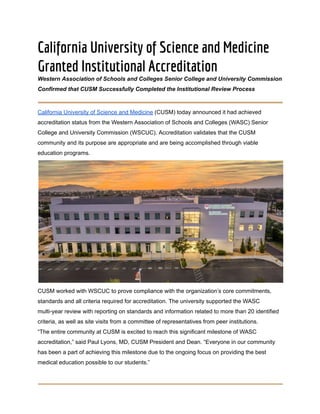 California University of Science and Medicine
Granted Institutional Accreditation
Western Association of Schools and Colleges Senior College and University Commission
Confirmed that CUSM Successfully Completed the Institutional Review Process
California University of Science and Medicine (CUSM) today announced it had achieved
accreditation status from the Western Association of Schools and Colleges (WASC) Senior
College and University Commission (WSCUC). Accreditation validates that the CUSM
community and its purpose are appropriate and are being accomplished through viable
education programs.
CUSM worked with WSCUC to prove compliance with the organization’s core commitments,
standards and all criteria required for accreditation. The university supported the WASC
multi-year review with reporting on standards and information related to more than 20 identified
criteria, as well as site visits from a committee of representatives from peer institutions.
“The entire community at CUSM is excited to reach this significant milestone of WASC
accreditation,” said Paul Lyons, MD, CUSM President and Dean. “Everyone in our community
has been a part of achieving this milestone due to the ongoing focus on providing the best
medical education possible to our students.”
 