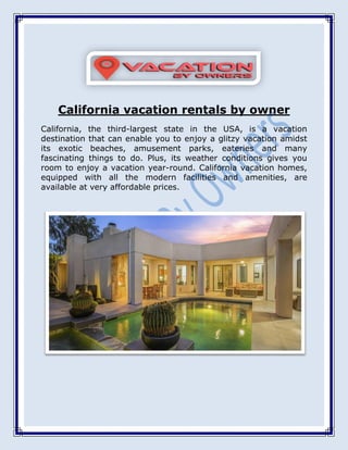 California vacation rentals by owner
California, the third-largest state in the USA, is a vacation
destination that can enable you to enjoy a glitzy vacation amidst
its exotic beaches, amusement parks, eateries and many
fascinating things to do. Plus, its weather conditions gives you
room to enjoy a vacation year-round. California vacation homes,
equipped with all the modern facilities and amenities, are
available at very affordable prices.
 
