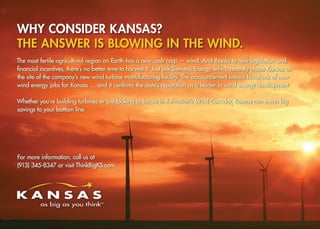 Why consider Kansas?
The answer is blowing in the wind.
The most fertile agricultural region on Earth has a new cash crop — wind. And thanks to new legislation and
financial incentives, there’s no better time to harvest it. Just ask Siemens Energy, which recently chose Kansas as
the site of the company’s new wind turbine manufacturing facility. The announcement means hundreds of new
wind energy jobs for Kansas … and it confirms the state’s reputation as a leader in wind energy development.

Whether you’re building turbines or just looking to locate in the nation’s Wind Corridor, Kansas can mean big
savings to your bottom line.




For more information, call us at
(913) 345-8347 or visit ThinkBigKS.com.
 