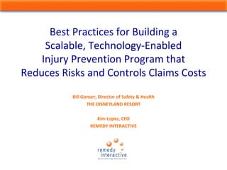 Bill Gonser, Director of Safety & Health
THE DISNEYLAND RESORT
Kim Lopez, CEO
REMEDY INTERACTIVE
Best Practices for Building a 
Scalable, Technology‐Enabled
Injury Prevention Program that 
Reduces Risks and Controls Claims Costs
 