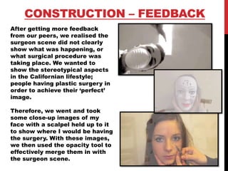 CONSTRUCTION – FEEDBACK
After getting more feedback
from our peers, we realised the
surgeon scene did not clearly
show what was happening, or
what surgical procedure was
taking place. We wanted to
show the stereotypical aspects
in the Californian lifestyle;
people having plastic surgery in
order to achieve their ‘perfect’
image.
Therefore, we went and took
some close-up images of my
face with a scalpel held up to it
to show where I would be having
the surgery. With these images,
we then used the opacity tool to
effectively merge them in with
the surgeon scene.
 