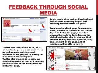 FEEDBACK THROUGH SOCIAL
MEDIA
Social media sites such as Facebook and
Twitter were extremely helpful with
receiving feedback from our peers.
Creating a Facebook page for our music
video, allowed us to invite all our friends
to join and ‘like’ our page, as well as
viewing the work we have done on the
digipak and being able to view our final
product. If they have any feedback, they
can comment on the page, and all
members will be able to view it.
Twitter was really useful to us, as it
allowed us to promote our music video,
as well as updating friends and
followers on the process of making our
music video and our digipak.
Twitter also enabled us to show our
finished magazine advert, as I was able
to set it as one of the main photos on
my twitter page.
 