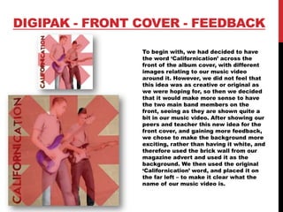 DIGIPAK - FRONT COVER - FEEDBACK
To begin with, we had decided to have
the word ‘Californication’ across the
front of the album cover, with different
images relating to our music video
around it. However, we did not feel that
this idea was as creative or original as
we were hoping for, so then we decided
that it would make more sense to have
the two main band members on the
front, seeing as they are shown quite a
bit in our music video. After showing our
peers and teacher this new idea for the
front cover, and gaining more feedback,
we chose to make the background more
exciting, rather than having it white, and
therefore used the brick wall from our
magazine advert and used it as the
background. We then used the original
‘Californication’ word, and placed it on
the far left – to make it clear what the
name of our music video is.
 