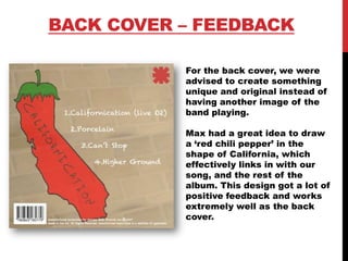 BACK COVER – FEEDBACK
For the back cover, we were
advised to create something
unique and original instead of
having another image of the
band playing.
Max had a great idea to draw
a ‘red chili pepper’ in the
shape of California, which
effectively links in with our
song, and the rest of the
album. This design got a lot of
positive feedback and works
extremely well as the back
cover.
 