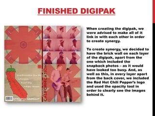 FINISHED DIGIPAK
When creating the digipak, we
were advised to make all of it
link in with each other in order
to create synergy.
To create synergy, we decided to
have the brick wall on each layer
of the digipak, apart from the
one which included the
snapback photos – as it would
have looked too busy. And, as
well as this, in every layer apart
from the back cover, we included
the Red Hot Chili Pepper’s logo
and used the opacity tool in
order to clearly see the images
behind it.
 