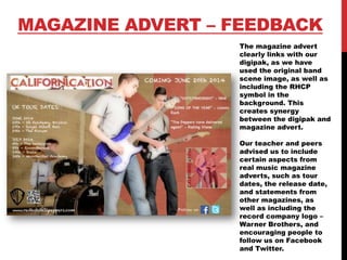 MAGAZINE ADVERT – FEEDBACK
The magazine advert
clearly links with our
digipak, as we have
used the original band
scene image, as well as
including the RHCP
symbol in the
background. This
creates synergy
between the digipak and
magazine advert.
Our teacher and peers
advised us to include
certain aspects from
real music magazine
adverts, such as tour
dates, the release date,
and statements from
other magazines, as
well as including the
record company logo –
Warner Brothers, and
encouraging people to
follow us on Facebook
and Twitter.
 