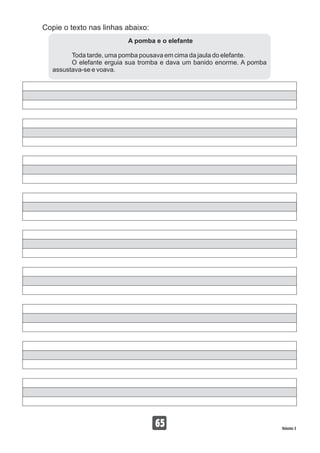 Copie o texto nas linhas abaixo:
65 Volume 3
A pomba e o elefante
Toda tarde, uma pomba pousava em cima da jaula do elefante.
O elefante erguia sua tromba e dava um banido enorme. A pomba
assustava-se e voava.
 