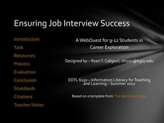 Ensuring Job Interview Success
Introduction         A WebQuest for 9-12 Students in
Task                      Career Exploration
Resources
                Designed by – Ryan T. Caligiuri, ctryan@bgsu.edu
Process
Evaluation
Conclusion       EDTL 6150 – Information Literacy for Teaching
                        and Learning – Summer 2012
Standards
Citations          Based on a template from The WebQuest Page

Teacher Notes
 