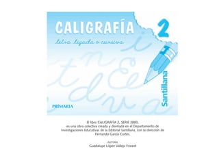 PRIMARIA


                    El libro CALIGRAFÍA 2, SERIE 2000,
      es una obra colectiva creada y diseñada en el Departamento de
   Investigaciones Educativas de la Editorial Santillana, con la dirección de
                           Fernando García Cortés.

                                    AUTORA
                       Guadalupe López Vallejo Frizard
 