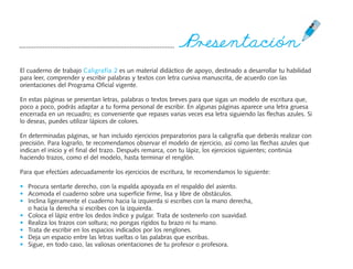 P`®¶çßentación
El cuaderno de trabajo Caligrafía 2 es un material didáctico de apoyo, destinado a desarrollar tu habilidad
para leer, comprender y escribir palabras y textos con letra cursiva manuscrita, de acuerdo con las
orientaciones del Programa Oficial vigente.

En estas páginas se presentan letras, palabras o textos breves para que sigas un modelo de escritura que,
poco a poco, podrás adaptar a tu forma personal de escribir. En algunas páginas aparece una letra gruesa
encerrada en un recuadro; es conveniente que repases varias veces esa letra siguiendo las flechas azules. Si
lo deseas, puedes utilizar lápices de colores.

En determinadas páginas, se han incluido ejercicios preparatorios para la caligrafía que deberás realizar con
precisión. Para lograrlo, te recomendamos observar el modelo de ejercicio, así como las flechas azules que
indican el inicio y el final del trazo. Después remarca, con tu lápiz, los ejercicios siguientes; continúa
haciendo trazos, como el del modelo, hasta terminar el renglón.

Para que efectúes adecuadamente los ejercicios de escritura, te recomendamos lo siguiente:

• Procura sentarte derecho, con la espalda apoyada en el respaldo del asiento.
• Acomoda el cuaderno sobre una superficie firme, lisa y libre de obstáculos.
• Inclina ligeramente el cuaderno hacia la izquierda si escribes con la mano derecha,
  o hacia la derecha si escribes con la izquierda.
• Coloca el lápiz entre los dedos índice y pulgar. Trata de sostenerlo con suavidad.
• Realiza los trazos con soltura; no pongas rígidos tu brazo ni tu mano.
• Trata de escribir en los espacios indicados por los renglones.
• Deja un espacio entre las letras sueltas o las palabras que escribas.
• Sigue, en todo caso, las valiosas orientaciones de tu profesor o profesora.
 