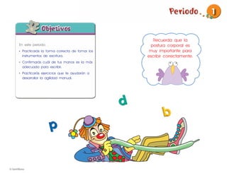 1


                                                  Recuerda que la
En este periodo:                                 postura corporal es
• Practicarás la forma correcta de tomar los    muy importante para
  instrumentos de escritura.                   escribir correctamente.
• Conﬁrmarás cuál de tus manos es la más
  adecuada para escribir.
• Practicarás ejercicios que te ayudarán a
  desarrollar la agilidad manual.
 