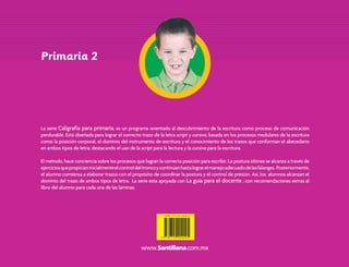 Primaria 2




                                   La serie Caligrafía para primaria, es un programa orientado al descubrimiento de la escritura como proceso de comunicación
                                   perdurable. Está diseñada para lograr el correcto trazo de la letra script y cursiva, basada en los procesos medulares de la escritura
                                   como la posición corporal, el dominio del instrumento de escritura y el conocimiento de los trazos que conforman el abecedario
                                   en ambos tipos de letra; destacando el uso de la script para la lectura y la cursiva para la escritura.

                                   El método, hace conciencia sobre los procesos que logran la correcta posición para escribir. La postura idónea se alcanza a través de
                                   ejercicios que propician inicialmente el control del tronco y continúan hasta lograr el manejo adecuado de las falanges. Posteriormente,
                                   el alumno comienza a elaborar trazos con el propósito de coordinar la postura y el control de presión. Así, los alumnos alcanzan el
                                   dominio del trazo de ambos tipos de letra. La serie esta apoyada con La guía para el docente ; con recomendaciones extras al
                                   libro del alumno para cada una de las láminas.




Caligrafia 2o Prim Int 4a.indd 1                                                                                                                                              3/16/06 6:00:44 PM
 