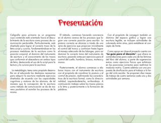 Presentación
Caligrafía para primaria es un programa              El método, comienza haciendo conciencia          Con el propósito de conseguir también un
cuyo contenido está orientado hacia el descu-      en el alumno acerca de los procesos que lo-       dominio del espacio gráﬁco y lograr una
brimiento de la escritura como proceso de co-      gran una correcta posición para escribir. La      escritura legible, se incluyen actividades de
municación perdurable. Particularmente, está       postura correcta se alcanza a través de una       coloreado entre otras, para establecer el con-
diseñada para lograr el correcto trazo de la       serie de ejercicios que propician inicialmente    cepto de límite.
letra script y cursiva, fundamentándose en los     el control del tronco y continúan hasta lograr
procesos medulares de la escritura como la         el manejo adecuado de las falanges, para así        Como apoyo en clase el proyecto cuenta con
posición corporal, el dominio del instrumento      dominar la correcta toma del instrumento de       “La guía para el docente”, que ofrece re-
de escritura y el conocimiento de los trazos       escritura; pasando antes por ejercicios para el   comendaciones para cada una de las láminas
que conforman el abecedario en ambos tipos         control del cuello, hombros, brazos, muñeca y     del libro del alumno, a parte de sugerencias
de letra; destacando el uso de la script para la   manos.                                            extras como ejercicios físicos que enfatizan
lectura y la cursiva para la escritura.                                                              en las posiciones correctas para reaﬁrmar la
                                                     Posteriormente, el alumno comienza a ela-       madurez motriz. Cuenta además con una pro-
  La metodología, tiene como propósito desarro-    borar trazos con el instrumento de escritura      puesta de dosiﬁcación para el trabajo a lo lar-
llar en el educando las destrezas necesarias       con el propósito de coordinar la postura y el     go del ciclo escolar. Se proponen diez meses
para adquirir la escritura mediante ejercicios     control de presión, reaﬁrmando las caracterís-    de trabajo de cuatro semanas cada uno y dos
diseñados de acuerdo con las capacidades           ticas de la escritura formal, como la direccio-   actividades por semana.
cognitivas y motoras de los alumnos, de tal        nalidad, izquierda-derecha, arriba-abajo. A
manera que la concepción de la escritura           continuación trabaja sobre los trazos previos
como método de comunicación se da de ma-           a la letra y posteriormente a la formación de
nera paulatina al asimilar los procesos de la      palabras.
misma.
 