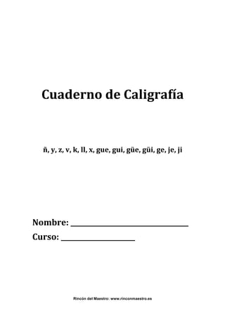  
 
 
Cuaderno de Caligrafía 
 
 
ñ, y, z, v, k, ll, x, gue, gui, güe, güi, ge, je, ji 

 
 
 
Nombre: ___________________________________ 
Curso: ______________________ 
 
 
 

 
Rincón del Maestro: www.rinconmaestro.es

 