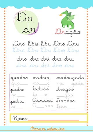 dra dre dri dro dru
Nome:
Cursiva intensiva
Cursiva intensiva
Dragão
Dra Dre Dri Dro Dru
Dra Dre Dri Dro Dru
quadro
padre
pedra
xadrez
ladrão
Adriana
madrugada
dragão
Leandro
qua___
pa___
pe___
xa___z
la___o
A___ana
ma___gada
___gão
Lean___
dra dre dri dro dru
Dr
dr
 