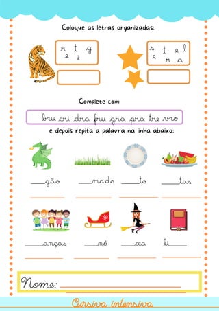 t
i
g
r
e
t
r
e
s
e
l
a
e depois repita a palavra na linha abaixo:
cri dra fru gra pra tre
Coloque as letras organizadas:
Nome:
Cursiva intensiva
Cursiva intensiva
Complete com:
___gão ___mado ____to
____anças ___nó ___xa
____tas
li____
 