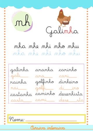 Nome:
Cursiva intensiva
Cursiva intensiva
nh
Galinha
nha nhe nhi nho nhu
nha nhe nhi nho nhu
galinha
rainha
castanha
aranha
golfinho
caminho
carinho
dinheiro
desenhista
gali___
rai___
casta___
ara___
golfi___
cami___
cari___
di___iro
dese___sta
 