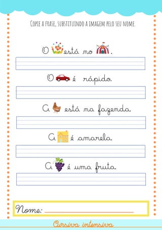 O é rápido.
A é amarela.
A está na fazenda.
O está no .
Copie a frase, substituindo a imagem pelo seu nome.
Nome:
Cursiva intensiva
Cursiva intensiva
A é uma fruta.
 