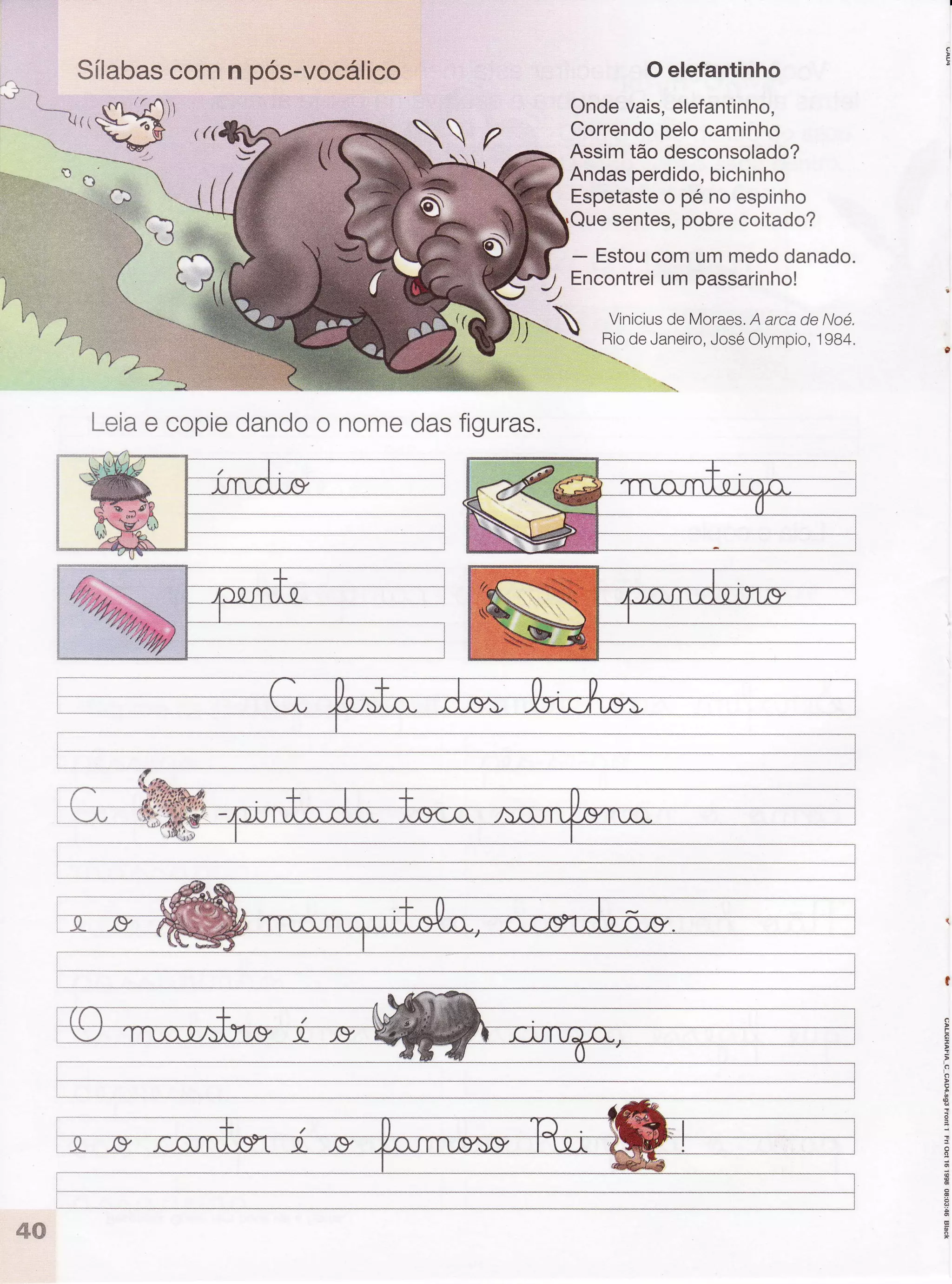 :t:-ì.. ì,,ì..
v((
:.::
5*b*- S
^
Sílabascomn pós-vocálico
Leiae copiedandoo nomedasfiguras.
Oelefantinho
Ondevais,elefantinho,
Correndopelocaminho
Assimtão desconsolado?
Andasperdido,bichinho
Espetasteo pé no espinho
sentes,pobrecoitado?
- Estoucomummedodanado.
Encontreiumpassarinho!
Viniciusde Moraes.A arcade Noé.
RiodeJaneiro,JoséOlympio,1984,
,)
-^-- -------*-t
i
!
o
o
 