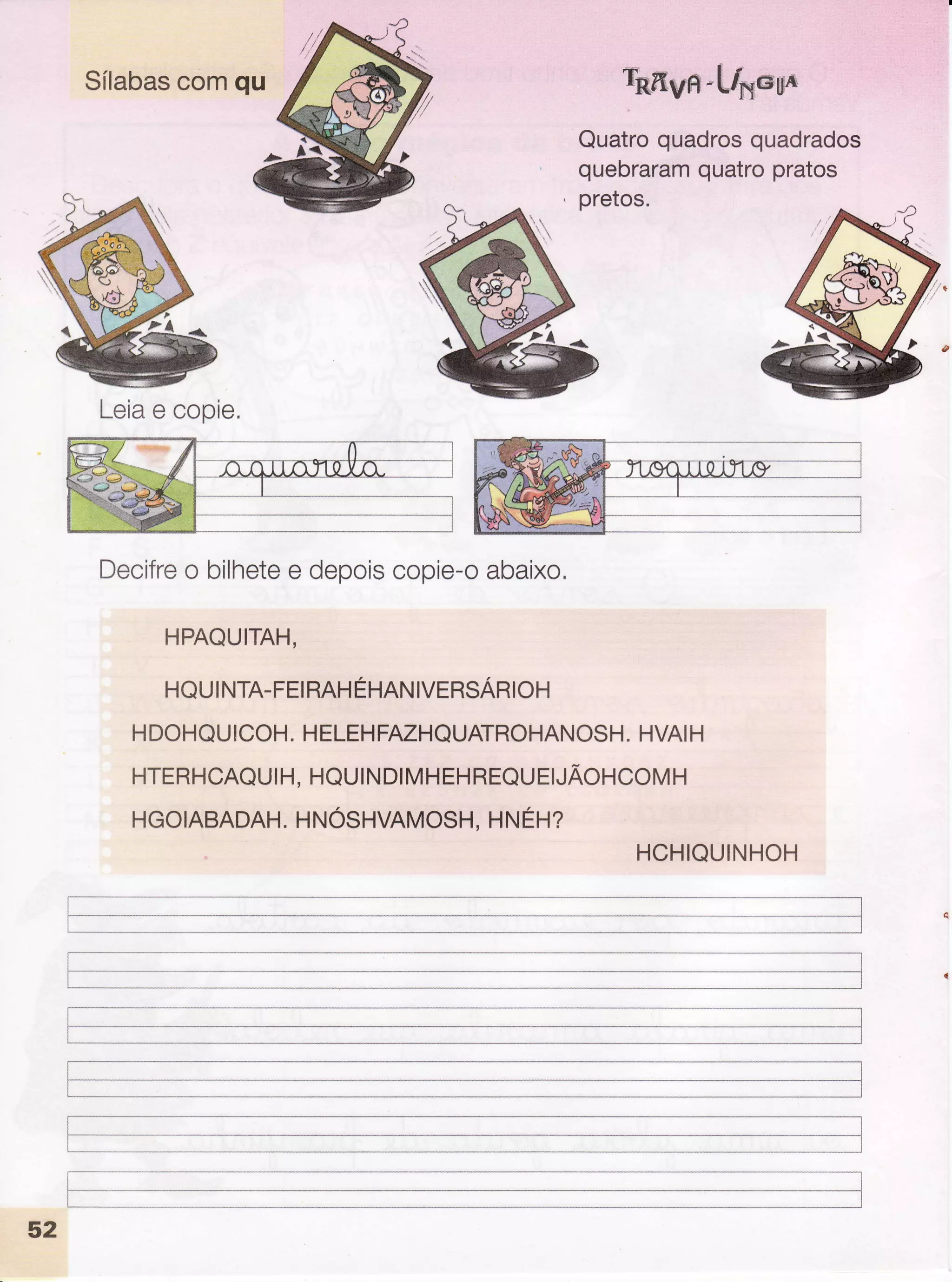 Sílabascomqu royn-h/xe*6u
Quatroquadrosquadrados
quebraramquatropratos
pretos.
Leiae copie.
Decifreo bilhetee depoiscopie-oabaixo,
HPAQUITAH.
HQUINTA-FEIRAHÉHNNIVTRSARIOH
HDOHQUICOH.HELEHFAZHQUATROHANOSH.HVAIH
HTERHCAQUIH, HQUINDIMHEHREQUEIJÃOHCOMH
HGOIABADAH.HNOSHVAMOSH.HNEH?
HCHIQUINHOH
I
I
I
f
'--
52
I
 