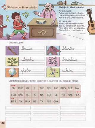 SílabascomI intercalado
. : .. ::. . : .. ;.: ::t .; .:j:'. : ":.::r.,i:;1...: :, 11 i::!:::
: ::t:...:.'
NaIojado MestreAndré
Ai,olé!Ai,olé!
Foina lojado MestreAndré
queeucompreiumaflautinha.
Fi-ri-ri-fi-fim,uma flautinha.
Ai,olé!Ai,olé!
Foina lojado MestreAndré
queeu compreium pianinho.
Plim,plim,plim,um pianinho.
Fi-ri-ri-fi-fim.uma flautinha.
Folclore
N,,
/r(
.'YP
, //'
r/
Juntandosílabas,formepalavrase escreva-as,Sigaassetas.
-.->
EM .BLE
:l HXO
i
'..
: FLI
ttl"''-'"'"
''PLAl
'--'.-'---''-- -l
I- - - --------l
I
TLE TtS MO PRO
,.
ttt
,:
*O
,
r,
".ì '
+'J
NA BLI NE TO l.NAL.iPTR
TA FLE CHA
ÇAO
TA
FLO
L*+
RES
., A
'..
.NE
Ì
I
_____J
Leiae copie.
22
 