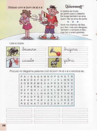Sílabascoms (somdez)e z @
A roseirasemuda
dojardimparao deserto.
Delongetambémseama
quemnãoseamade perto.
***
Vocêmechamoudefeio,
soufeio,massoudengoso.
Tambémotemperoéfeio,
rlas fazo pratogostoso.
Folclore
--ì.
*
Leiae copie.
Procurenodiagramapalavrascoms (somdez)e z e escreva-as.
PAISAGEMNOPORSTR
ABCDEFGÚHIJKLMNO
SOBREMESAPRSFUVX
Z í P E R N L I M P E Z A B F C
DEFGH IJCCKLMENUP
PVAS ILHARSTETVWE
YRCDFGZIGUEZAGUE
AFANTASIAKLLORÊP
R S E N A T U R E Z A R I P X Z
 