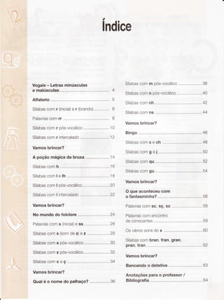 . """- 1
""#%"ïs
.,$l
' ;g é.
ì;tu"Yr
. r' :..t'....:irrl'i:ii'l;.:
..'. :::::':....'..:.:,.':::.:':
ì i:t: ':':1.,.: . :
,' ' ::""'5
,i .i ''
-.
i-
; i .iif
i .: Ë
,r.J r
1i !,
ì.,.,.;,-r*,ç
a
lndice
Vogais- Letrasminúsculas
e maiúscu1as..,,,...,,,. 4
Alfabeto 5
Sílabascomr (inicial)e r (brando).....,, 6
Palavrascomrr I
Sílabascomr oós-vocálico..,..,......,,..,,..,.10
Sílabascomr intercalado .......12
Vamosbrincar?
A poçãomágicadabruxa....,.....,,..,,..,,'14
Sílabascomh ......16
Sílabascomle lh .....,,,.. ..,,....'18
SílabascomI pós-vocálico,.....,,....,,.........20
SílabascomI intercalado .......22
Vamosbrincar?
Nomundodofolclore .........24
Palavrascoms (inicial)e ss,.,,..,...............26
Sílabascoms (somdez)e 2..,..,,,...,,..,,..28
Sílabascoms pós-vocálico.,...,....,,,.........30
Sílabascomz pós-vocá|ico......,,....,,........32
Sílabascomceç.....,...., ,,.....34
Vamosbrincar?
Qualé o nomedo palhaço?.,,,...,,...,,.,,36
5 .i:
ì!. .
' i.ri
,-''9.'À
 