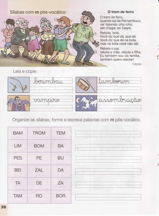 Sílabascomm pós-vocálico O trem de ferro
Otremdeferro,
quandosaidePernambuco,
vaifazendochic-chic
atéchegarao Ceará.
Rebola,bola.
Vocêdizquedá,quedá.
Vocêdizquedánabola,
masnabolavocênãodá!
Rebolao pai,
rebolaa mãe,rebolaa filha.
Eutambémsoudafamília,
tambémquerorebolar!
Organizeassílabas,Íormee escrevapalavrascomm pós-vocálico.
BAM
LIM
PES
BEI
TROM
BOM
. TEM
.,,r'.. .,.:ìi,,:rr,,,,,r.:',.,,...,,,.r".,::.,
BA
;;
DA
ZA
BOR
PE
ZAL
TA DE
Leiae copie,
38
TAM RO
 