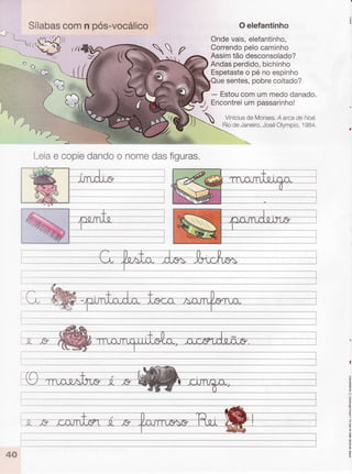 :t:-ì.. ì,,ì..
v((
:.::
5*b*- S
^
Sílabascomn pós-vocálico
Leiae copiedandoo nomedasfiguras.
Oelefantinho
Ondevais,elefantinho,
Correndopelocaminho
Assimtão desconsolado?
Andasperdido,bichinho
Espetasteo pé no espinho
sentes,pobrecoitado?
- Estoucomummedodanado.
Encontreiumpassarinho!
Viniciusde Moraes.A arcade Noé.
RiodeJaneiro,JoséOlympio,1984,
,)
-^-- -------*-t
i
!
o
o
 