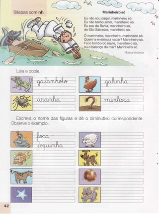 Sílabascomnh Marinheirosó
Ko
Eunãosoudaqui,marinheirosó.
Eunãotenhoamor,marinheirosó.
Eusouda Bahia,marinheirosó,
deSãoSalvador,marinheirosó.
Ó marinhdiro,marinheiro,marinheirosó.
Quemteensinouanadar?Marinheirosó.
Foio tombodonavio,marinheirosó,
ouo balançodo mar?Marinheirosó.
Músicafolclorica
Leiae copie,
Escrevao nomedasfigurase dê o diminutivocorrespondente.
Observeo exemplo.
*
{l-'
 