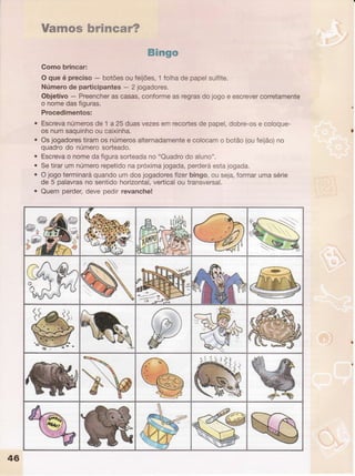 a
a
a
ïümmmwfumffimmmwff
ffi#m6m
Gomobrincar:
O queé preciso- botõesoufeijões,1folhadepapelsulfite.
Númerode participantes- 2 jogadores.
Obietivo- Preencherascasas,conformeasregrasdojogoe escrevercorretamente
o nomedasfiguras
Procedimentos:
Escrevanúmerosde 1 a 25duasvezesemrecortesdepapel,dobre-ose coloque-
osnumsaquinhooucaixinha
Osjogadorestiramosnúmerosalternadamentee colocamo botão(oufeijão)no
quadrodo númerosorteado.
Escrevao nomedafigurasorteadano"Quadrodo aluno".
Setirarumnúmerorepetidonapróximajogada,perderáestajogada.
Ojogoterminaráquandoumdosjogadoresfizerbingo,ouseja,formarumasérie
de 5 palavrasno sentidohorizontal,verticalou transversal.
Quemperder,devepedirrevanche!
çü/
bï-..$
r,',
@
uï#r:
 rí
>*
N
 