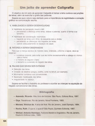 [trrnjeito de aprcnder Caligrafia
O objetivode UmjeitodeaprenderCaligrafiaé treinara letracursivae asjunções
de letras,alémdeexercitara grafiadaspalavras.
Espera-sequeo alunoqejaalertadoparaa importânciada legibilidadee correção
gráficana comunicaçãoescrita.
1. HABILIDADESA SEREMDESENVOLVIDAS
o Habilidadede percepçãovisuale tátil:
- percebendoa diferençaentreletras,sílabase palavras,quantoà formae ao
tamanho.
o Habilidadede coordenaçãovisomotora:
- traçandoas letrascomritmo,daesquerdaparaa direita;
- percebendoas diferençasnostraçadosde letras;
- usandoadequadamenteos espaçosdo papel.
2. FATORESA SEREMOBSERVADOS
Paraquea criançaescrevade maneiraclara,ordenada,uniformee legÍvel,deve-se
ooservar:
- a posturacorporal, paraevitarqueelainclineexcessivamentea cabeçae o tronco
paraa frente;
- a maneiradeseguraro lápis;
- o tamanhoe a precisãodotraçadodasletras,
3. FALHASQUEDEVEMSEREVITADAS
. Distorçãodasletras.
. Omissãode detalhes(pingos,cedilha,cortenaletrat, porexemplo).
o Movimentoscontráriosaosconvencionais.
. Separaçãoinadequadadasletras,
. lrregularidadeno espaço.
Espera-sefacilitaro trabalhodo professore auxiliaras criançasna aquisiçãodo
traçadoconvencionaldas letras.
Sibliografia
- Azevedo,Ricardo.Meulivrode folclore.SãoPaulo,EditoraÁtica,1997.
- Giça.Travatrovas.RiodeJaneiro,NovaFronteira,1993.
- Moraes,Viniciusde.A arcadeNoé.RiodeJaneiro,JoséOlympio,1984.
- Rocha,Ruth.Oqueé,o queé?SãoPaulo,QuintetoEtlitorial,1987.
- Weitzel,AntonioHenrique.Folcloreliterárioe lingüístico.RiodeJaneiro,
DiadorimEditoraLtda.,1995.
64
 