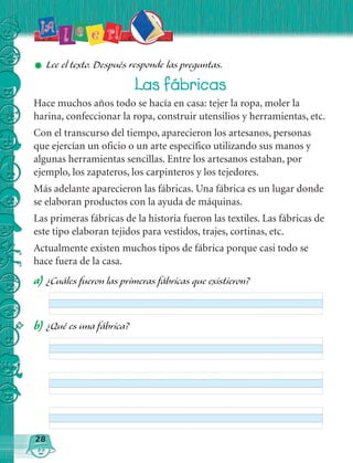 ✹ Lee el tex to. Después responde las preguntas.
28
a) ¿ Cuáles fueron las primeras fábricas que ex istieron?
Las fábricas
Hace muchos años todo se hacía en casa: tejer la ropa, moler la
harina, confeccionar la ropa, construir utensilios y herramientas, etc.
Con el transcurso del tiempo, aparecieron los artesanos, personas
que ejercían un oficio o un arte específico utilizando sus manos y
algunas herramientas sencillas. Entre los artesanos estaban, por
ejemplo, los zapateros, los carpinteros y los tejedores.
Más adelante aparecieron las fábricas. Una fábrica es un lugar donde
se elaboran productos con la ayuda de máquinas.
Las primeras fábricas de la historia fueron las textiles. Las fábricas de
este tipo elaboran tejidos para vestidos, trajes, cortinas, etc.
Actualmente existen muchos tipos de fábrica porque casi todo se
hace fuera de la casa.
b) ¿ Q ué es una fábrica?
 