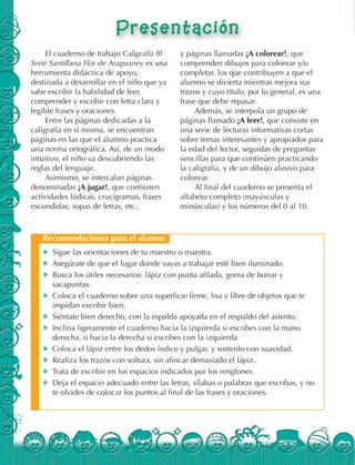 ✺ Sigue las orientaciones de tu maestro o maestra.
✺ Asegúrate de que el lugar donde vayas a trabajar esté bien iluminado.
✺ Busca los útiles necesarios: lápiz con punta afilada, goma de borrar y
sacapuntas.
✺ Coloca el cuaderno sobre una superficie firme, lisa y libre de objetos que te
impidan escribir bien.
✺ Siéntate bien derecho, con la espalda apoyada en el respaldo del asiento.
✺ Inclina ligeramente el cuaderno hacia la izquierda si escribes con la mano
derecha, o hacia la derecha si escribes con la izquierda
✺ Coloca el lápiz entre los dedos índice y pulgar, y sostenlo con suavidad.
✺ Realiza los trazos con soltura, sin afincar demasiado el lápiz.
✺ Trata de escribir en los espacios indicados por los renglones.
✺ Deja el espacio adecuado entre las letras, sílabas o palabras que escribas, y no
te olvides de colocar los puntos al final de las frases y oraciones.
Recomendaciones para el alumno
El cuaderno de trabajo Caligrafía III
Serie Santillana Flor de Araguaney es una
herramienta didáctica de apoyo,
destinada a desarrollar en el niño que ya
sabe escribir la habilidad de leer,
comprender y escribir con letra clara y
legible frases y oraciones.
Entre las páginas dedicadas a la
caligrafía en sí misma, se encuentran
páginas en las que el alumno practica
una norma ortográfica. Así, de un modo
intuitivo, el niño va descubriendo las
reglas del lenguaje.
Asimismo, se intercalan páginas
denominadas ¡A jugar!, que contienen
actividades lúdicas, crucigramas, frases
escondidas, sopas de letras, etc.,
y páginas llamadas ¡A colorear!, que
comprenden dibujos para colorear y/o
completar, los que contribuyen a que el
alumno se divierta mientras mejora sus
trazos y cuyo título, por lo general, es una
frase que debe repasar.
Además, se interpola un grupo de
páginas llamado ¡A leer!, que consiste en
una serie de lecturas informativas cortas
sobre temas interesantes y apropiados para
la edad del lector, seguidas de preguntas
sencillas para que continúen practicando
la caligrafía, y de un dibujo alusivo para
colorear.
Al final del cuaderno se presenta el
alfabeto completo (mayúsculas y
minúsculas) y los números del 0 al 10.
 