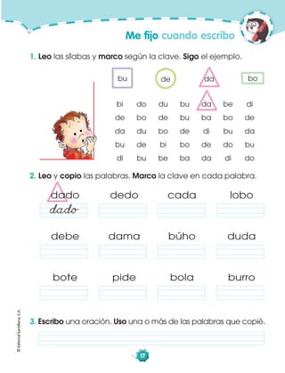 ©EditorialSantillana,S.A.
17
dado dedo cada lobo
debe dama búho duda
bote pide bola burro
Me ﬁjo cuando escribo
1. Leo las sílabas y marco según la clave. Sigo el ejemplo.
2. Leo y copio las palabras. Marco la clave en cada palabra.
3. Escribo una oración. Uso una o más de las palabras que copié.
bi do du bu da be di
de bo de bu ba bo de
da du bo de di bu da
bu de bi bo de do bu
di bu be ba da di do
bu da bode
dado
 