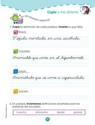 ©EditorialSantillana,S.A.
19
1. Copio la definición de cada palabra. Invento lo que falta.
2. En parejas, inventamos deﬁniciones divertidas para las
palabras del recuadro.
J Juanete
huesillo kilómetro dedal global
Un diccionario especial
B Brújula
Våiéjula mo„tada åen una åescó˙ula.
CaballeteC
nimalete que co·re åen åel åhipodro‚ete.
L Lóbulo
nimábulo que åse co‚e a caperucítula.
Copio y me divierto
 