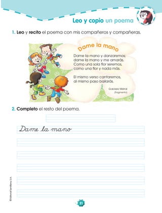 ©EditorialSantillana,S.A.
21
Dame la mano y danzaremos;
dame la mano y me amarás.
Como una sola flor seremos,
como una flor y nada más.
El mismo verso cantaremos,
al mismo paso bailarás.
Gabriela Mistral
(fragmento)
Dame la mano
1. Leo y recito el poema con mis compañeros y compañeras.
Leo y copio un poema
2. Completo el resto del poema.
Dame åla mano
 