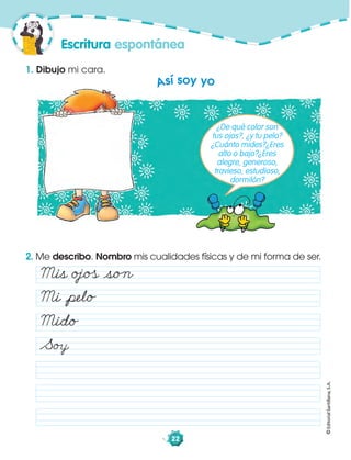 ©EditorialSantillana,S.A.
22
2. Me describo. Nombro mis cualidades físicas y de mi forma de ser.
1. Dibujo mi cara.
Escritura espontánea
Así soy yo
¿De qué color son
tus ojos?, ¿y tu pelo?
¿Cuánto mides?¿Eres
alto o bajo?¿Eres
alegre, generoso,
travieso, estudioso,
dormilón?
Mis oˆo åso„
Mi åpelo
Mido
So
 