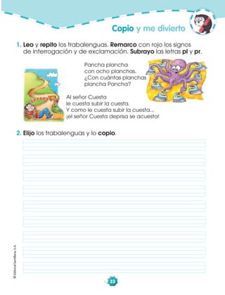 ©EditorialSantillana,S.A.
23
1. Leo y repito los trabalenguas. Remarco con rojo los signos
de interrogación y de exclamación. Subrayo las letras pl y pr.
2. Elijo los trabalenguas y lo copio.
Copio y me divierto
Al señor Cuesta
le cuesta subir la cuesta.
Y como le cuesta subir la cuesta...
¡el señor Cuesta deprisa se acuesta!
Pancha plancha
con ocho planchas.
¿Con cuántas planchas
plancha Pancha?
 